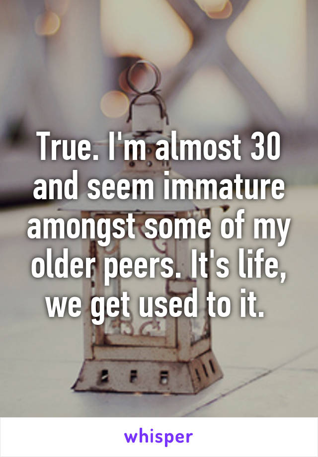 True. I'm almost 30 and seem immature amongst some of my older peers. It's life, we get used to it. 