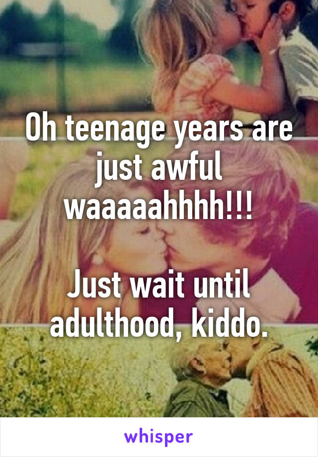 Oh teenage years are just awful waaaaahhhh!!!

Just wait until adulthood, kiddo.