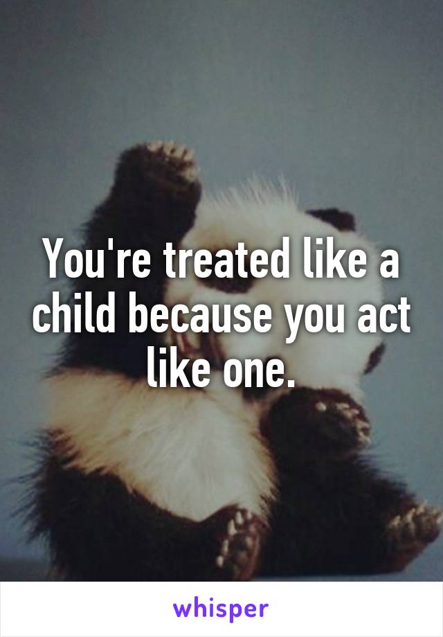 You're treated like a child because you act like one.