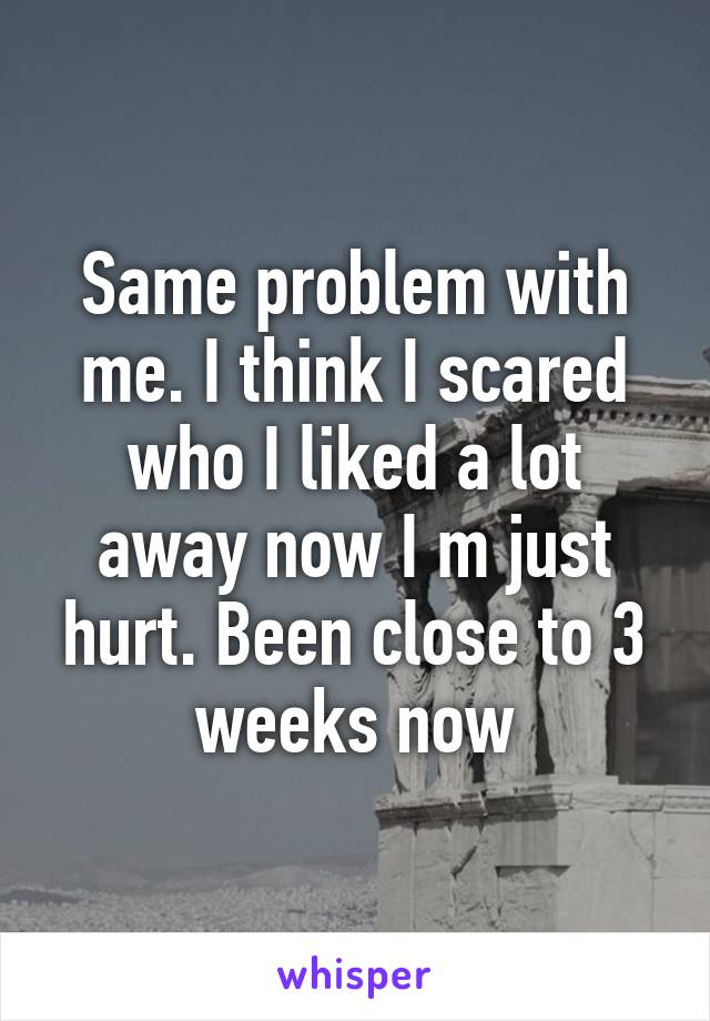 Same problem with me. I think I scared who I liked a lot away now I m just hurt. Been close to 3 weeks now