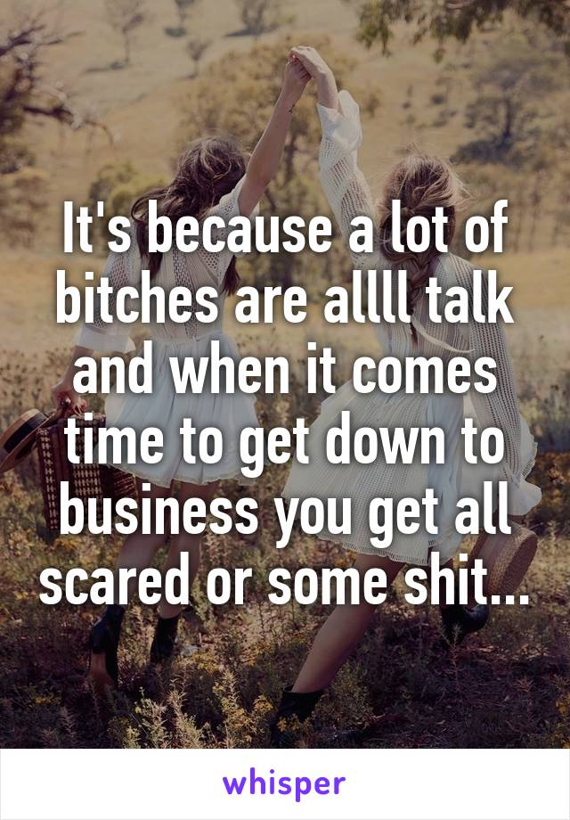 It's because a lot of bitches are allll talk and when it comes time to get down to business you get all scared or some shit...
