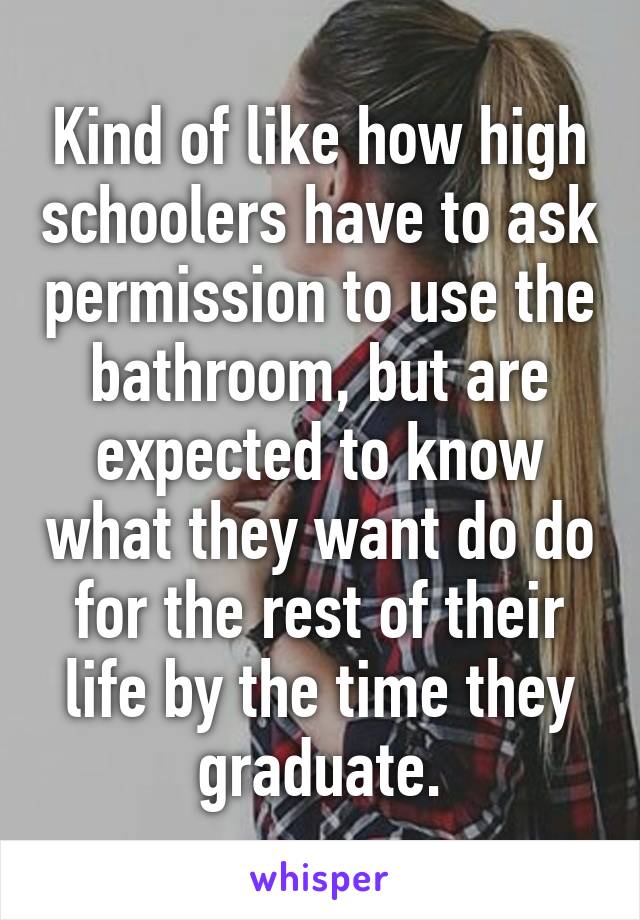 Kind of like how high schoolers have to ask permission to use the bathroom, but are expected to know what they want do do for the rest of their life by the time they graduate.