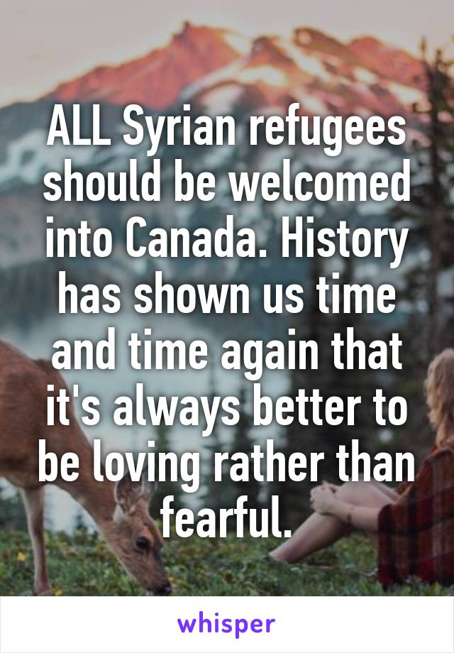 ALL Syrian refugees should be welcomed into Canada. History has shown us time and time again that it's always better to be loving rather than fearful.