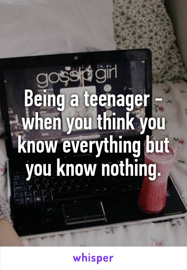 Being a teenager - when you think you know everything but you know nothing.