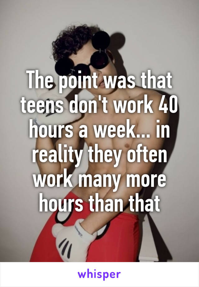 The point was that teens don't work 40 hours a week... in reality they often work many more hours than that