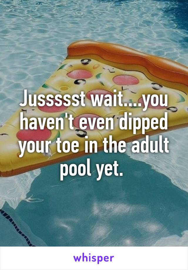 Jussssst wait....you haven't even dipped your toe in the adult pool yet. 