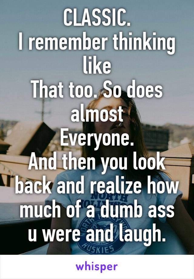 CLASSIC.
I remember thinking like
That too. So does almost
Everyone.
And then you look back and realize how much of a dumb ass u were and laugh.
