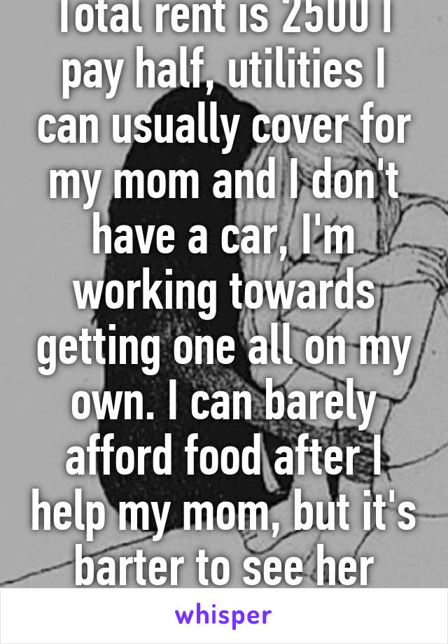 Total rent is 2500 I pay half, utilities I can usually cover for my mom and I don't have a car, I'm working towards getting one all on my own. I can barely afford food after I help my mom, but it's barter to see her happy.