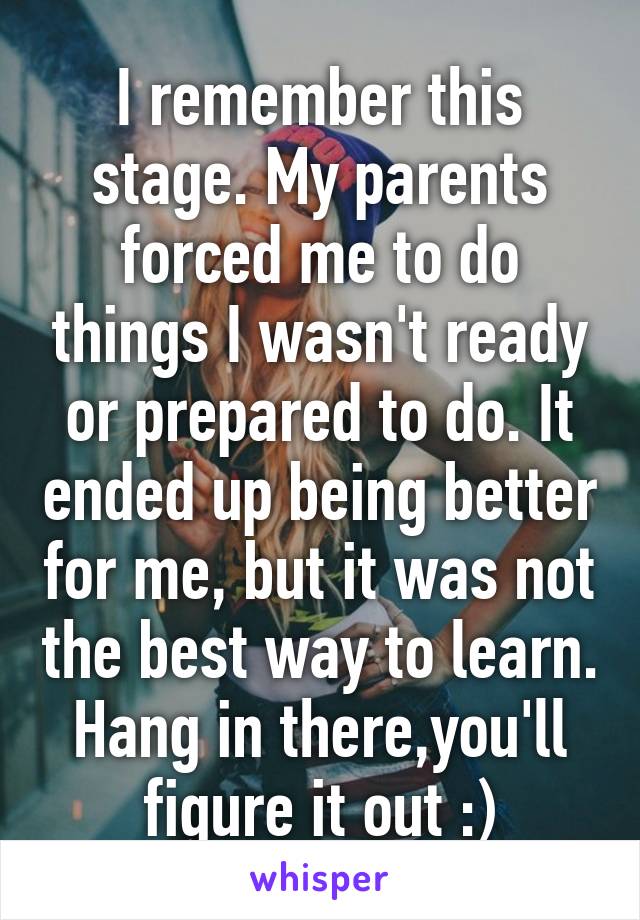 I remember this stage. My parents forced me to do things I wasn't ready or prepared to do. It ended up being better for me, but it was not the best way to learn. Hang in there,you'll figure it out :)