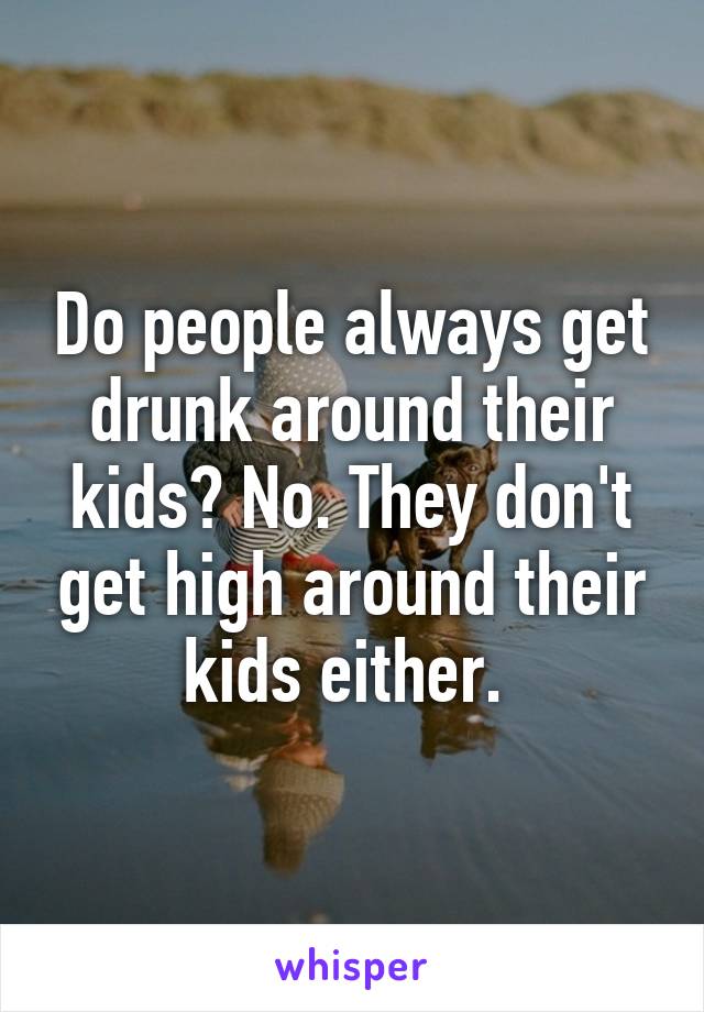 Do people always get drunk around their kids? No. They don't get high around their kids either. 