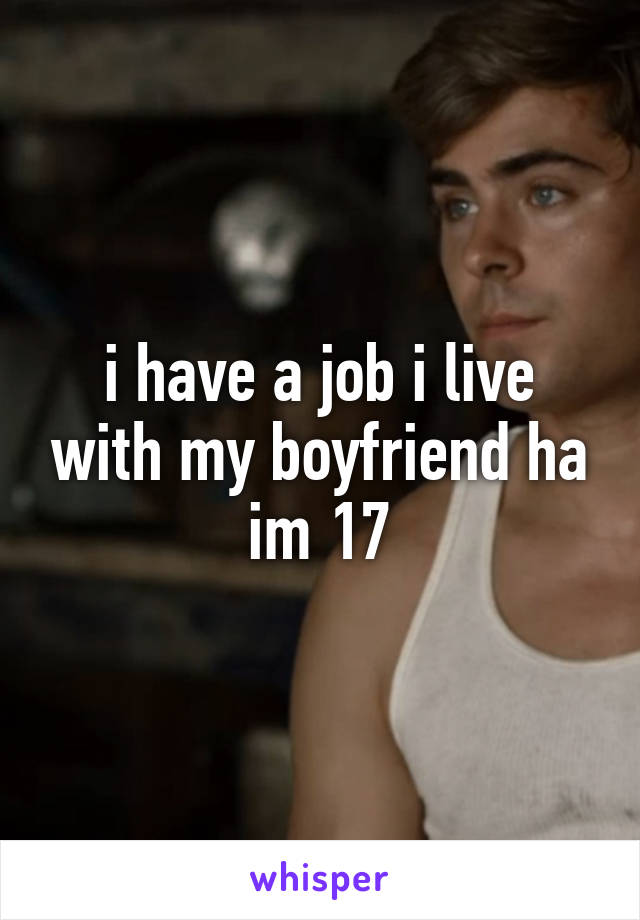 i have a job i live with my boyfriend ha im 17