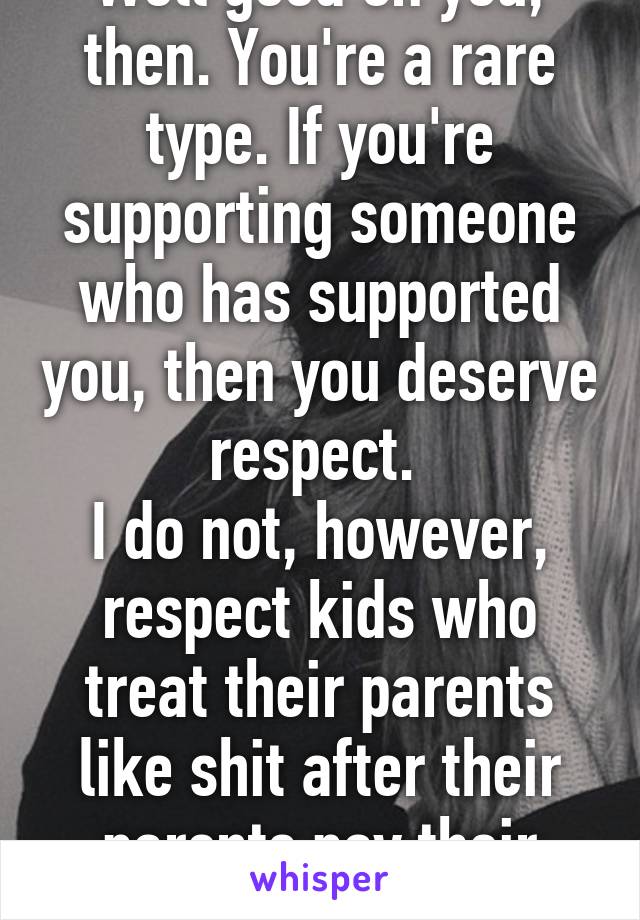 Well good on you, then. You're a rare type. If you're supporting someone who has supported you, then you deserve respect. 
I do not, however, respect kids who treat their parents like shit after their parents pay their way. 