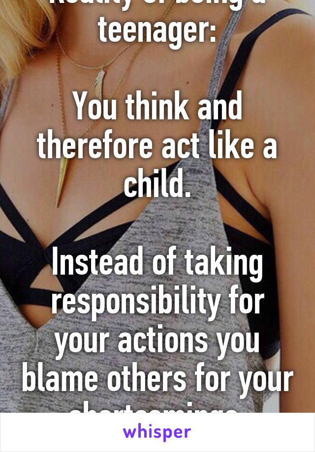Reality of being a teenager:

You think and therefore act like a child.

Instead of taking responsibility for your actions you blame others for your shortcomings.
