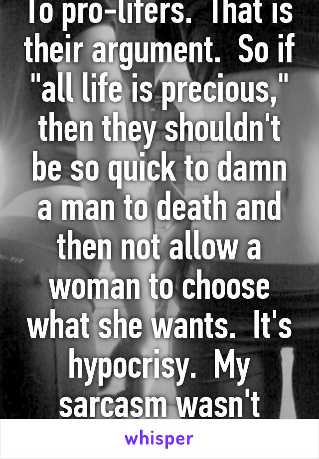 To pro-lifers.  That is their argument.  So if "all life is precious," then they shouldn't be so quick to damn a man to death and then not allow a woman to choose what she wants.  It's hypocrisy.  My sarcasm wasn't conveyed properly.