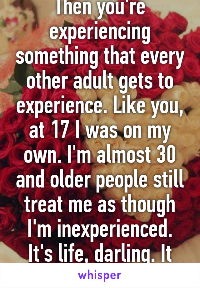 Then you're experiencing something that every other adult gets to experience. Like you, at 17 I was on my own. I'm almost 30 and older people still treat me as though I'm inexperienced. It's life, darling. It sucks but it's life. 