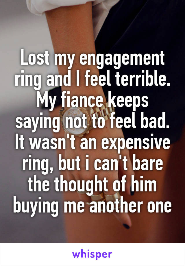Lost my engagement ring and I feel terrible. My fiance keeps saying not to feel bad. It wasn't an expensive ring, but i can't bare the thought of him buying me another one