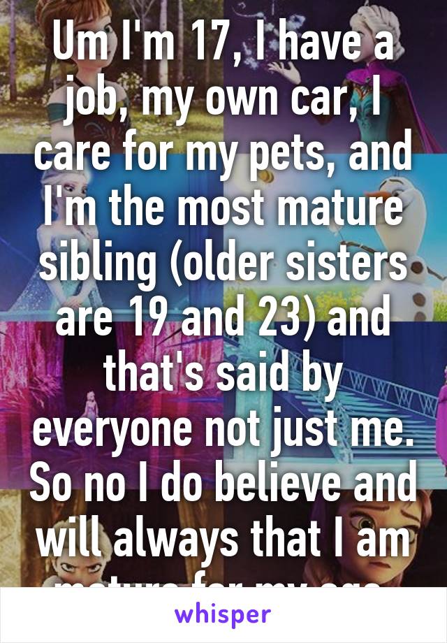 Um I'm 17, I have a job, my own car, I care for my pets, and I'm the most mature sibling (older sisters are 19 and 23) and that's said by everyone not just me. So no I do believe and will always that I am mature for my age 