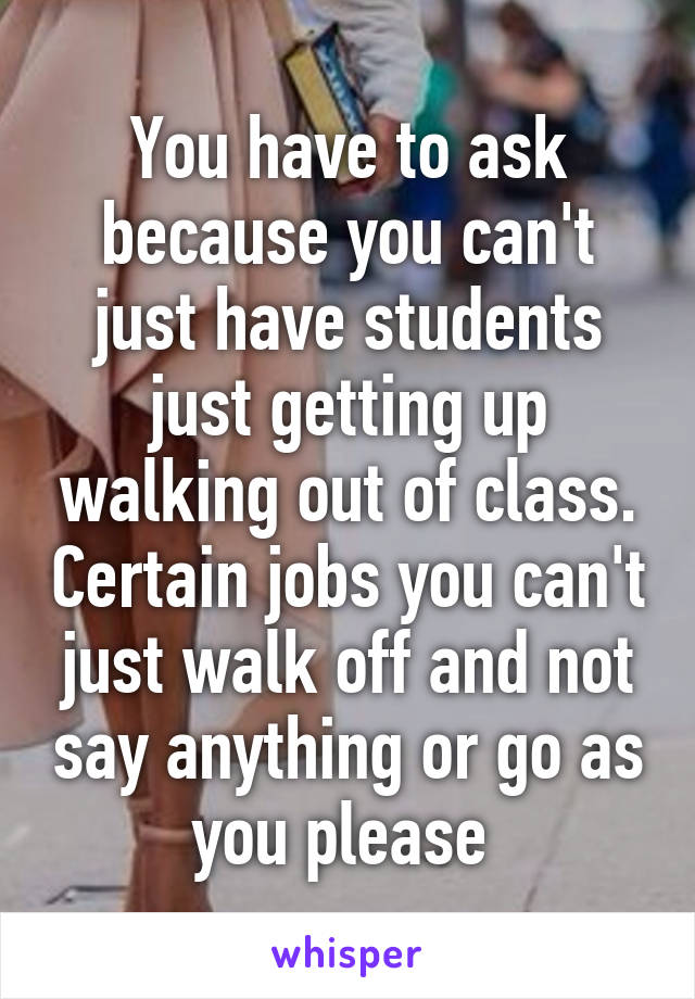 You have to ask because you can't just have students just getting up walking out of class. Certain jobs you can't just walk off and not say anything or go as you please 