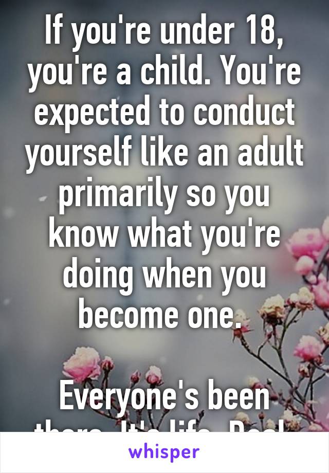 If you're under 18, you're a child. You're expected to conduct yourself like an adult primarily so you know what you're doing when you become one. 

Everyone's been there. It's life. Deal.
