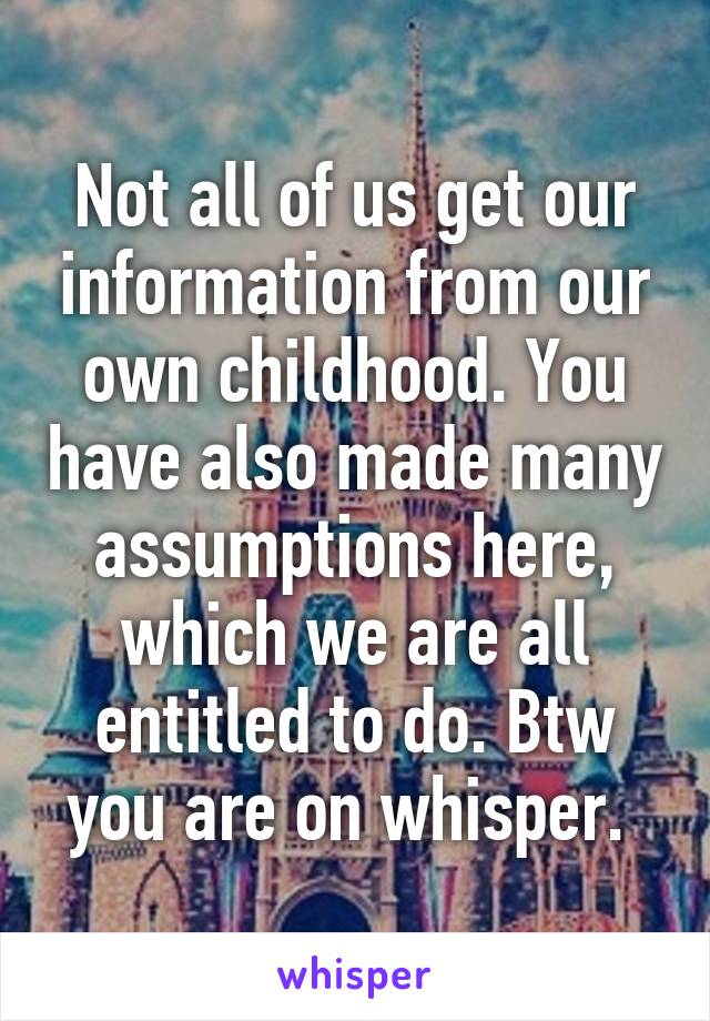 Not all of us get our information from our own childhood. You have also made many assumptions here, which we are all entitled to do. Btw you are on whisper. 