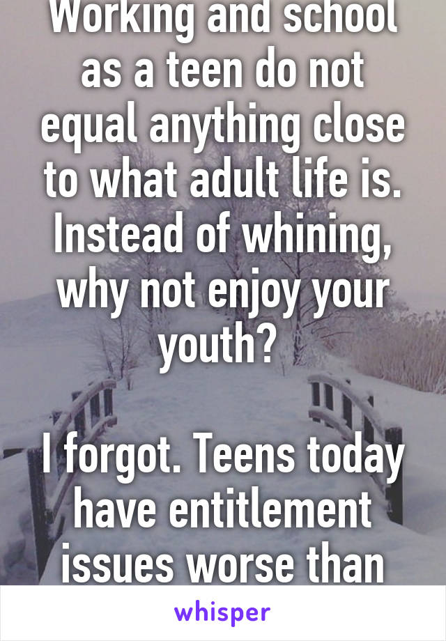 Working and school as a teen do not equal anything close to what adult life is. Instead of whining, why not enjoy your youth? 

I forgot. Teens today have entitlement issues worse than ever before!