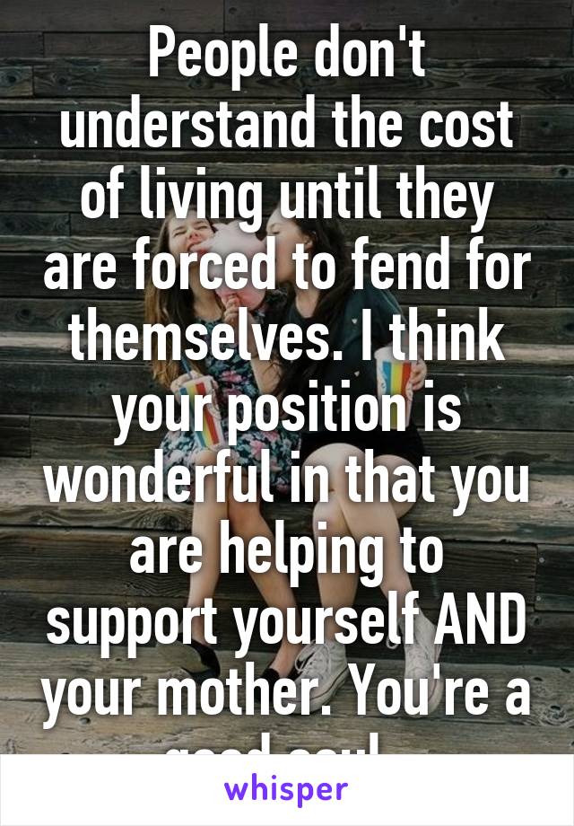 People don't understand the cost of living until they are forced to fend for themselves. I think your position is wonderful in that you are helping to support yourself AND your mother. You're a good soul. 