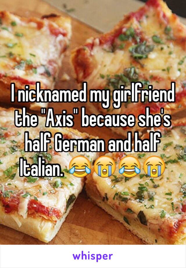 I nicknamed my girlfriend the "Axis" because she's half German and half Italian. 😂😭😂😭