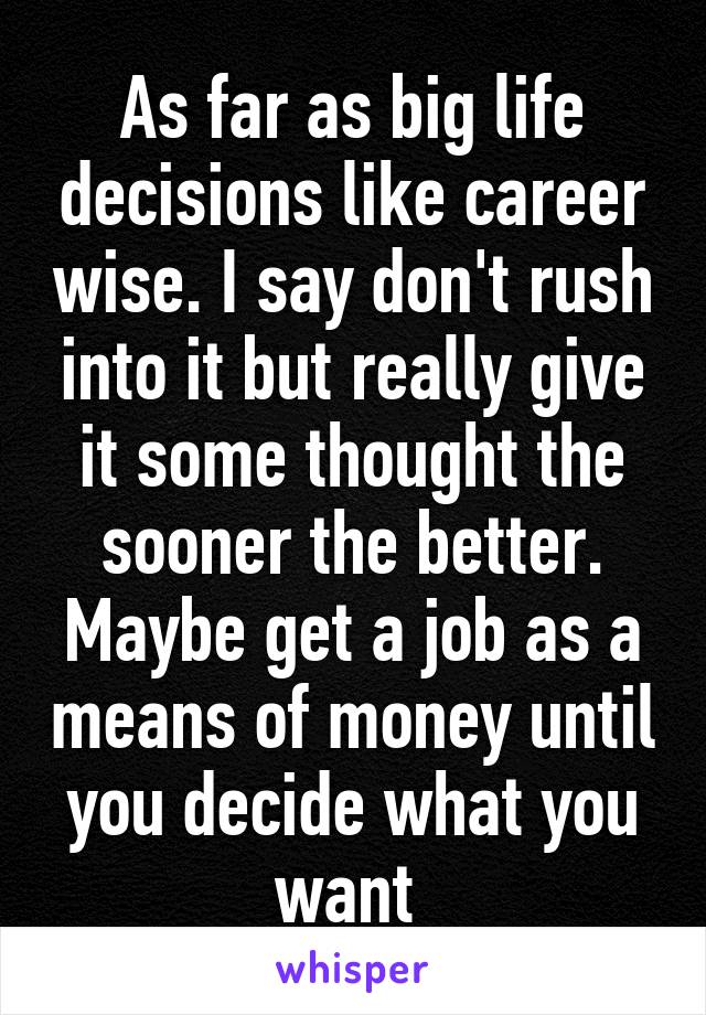 As far as big life decisions like career wise. I say don't rush into it but really give it some thought the sooner the better. Maybe get a job as a means of money until you decide what you want 