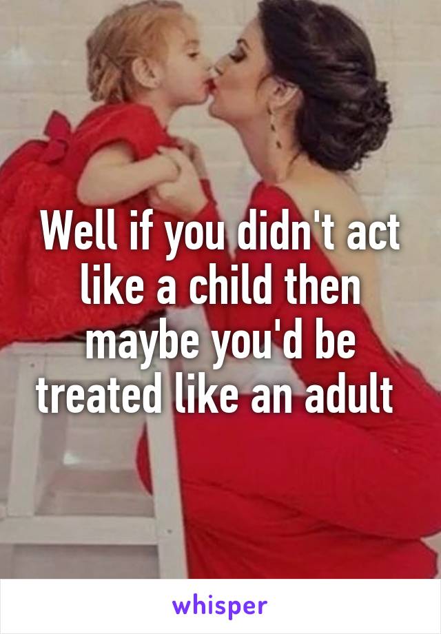 Well if you didn't act like a child then maybe you'd be treated like an adult 
