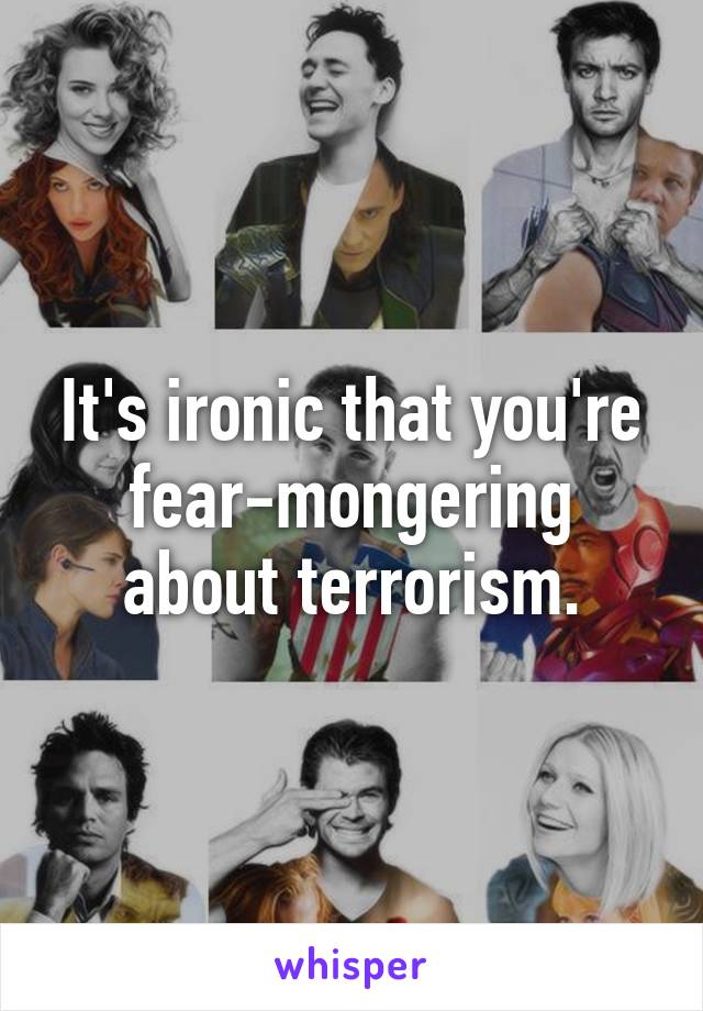 It's ironic that you're fear-mongering about terrorism.