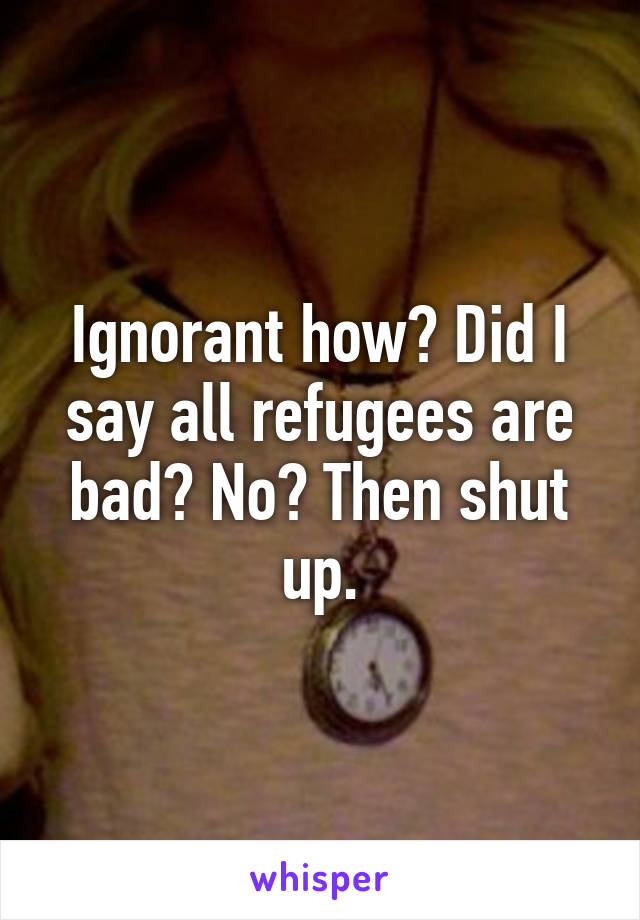 Ignorant how? Did I say all refugees are bad? No? Then shut up.