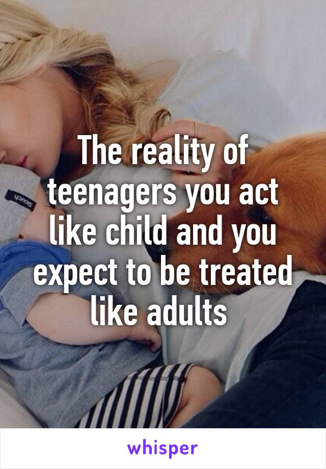 The reality of teenagers you act like child and you expect to be treated like adults 