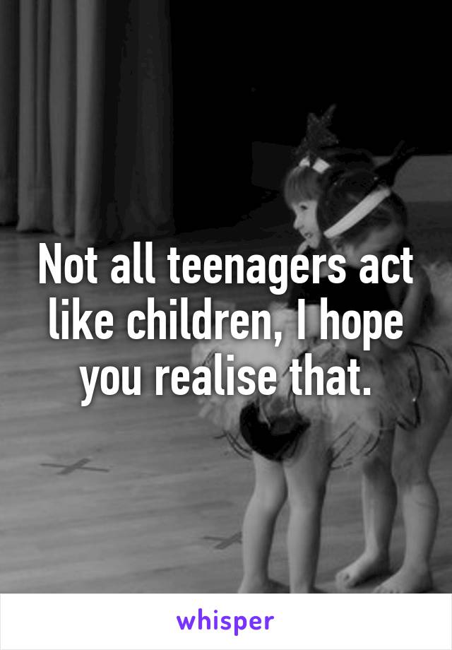 Not all teenagers act like children, I hope you realise that.