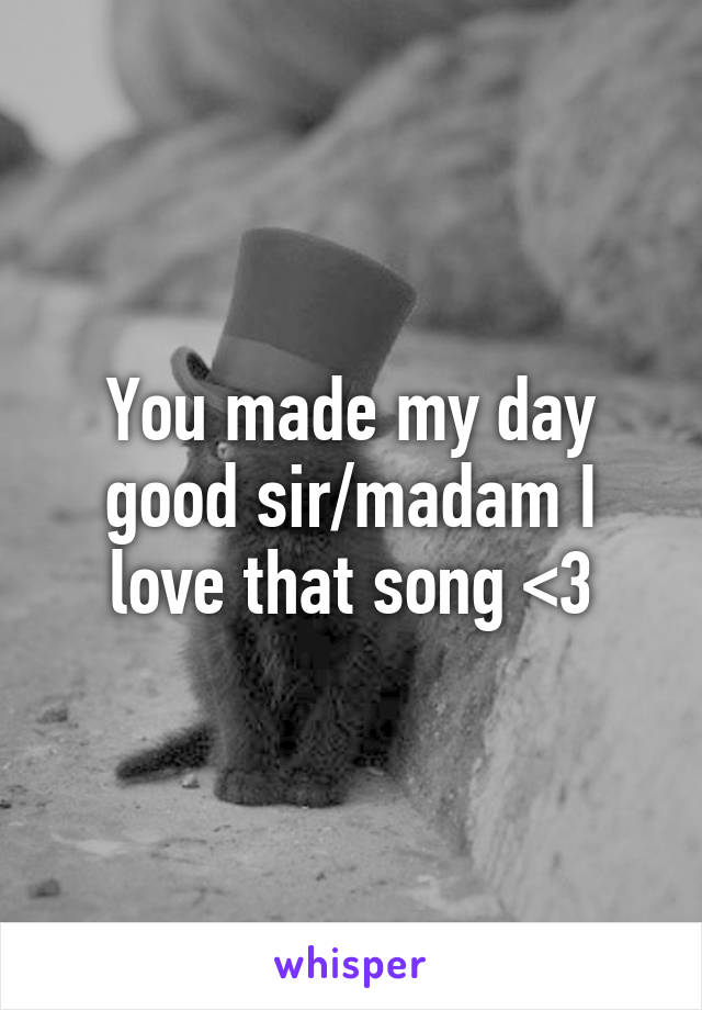 You made my day good sir/madam I love that song <3