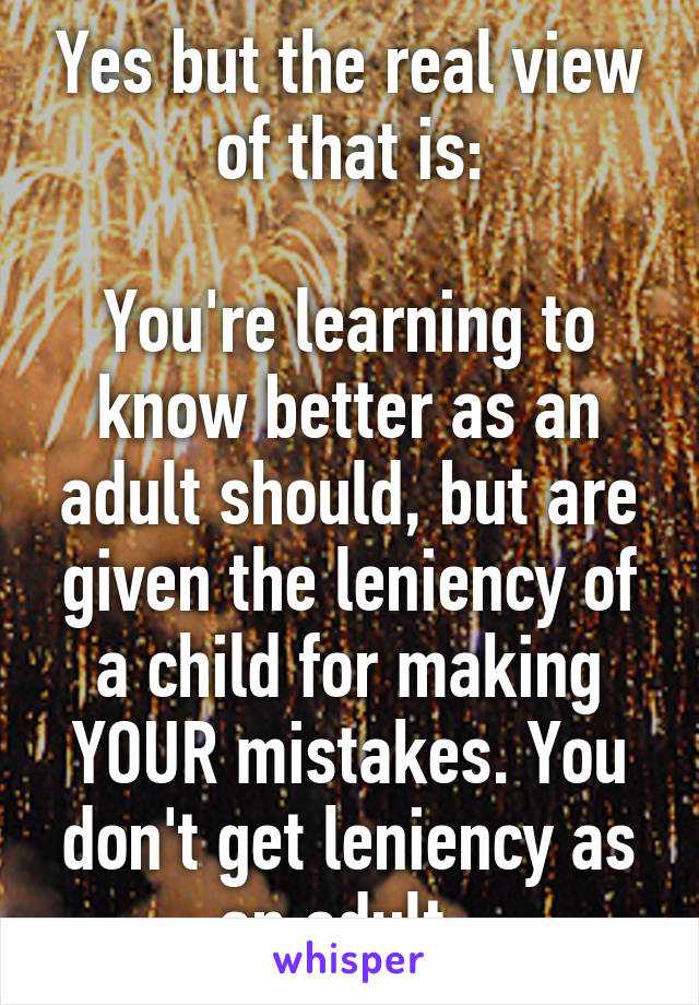 Yes but the real view of that is:

You're learning to know better as an adult should, but are given the leniency of a child for making YOUR mistakes. You don't get leniency as an adult. 