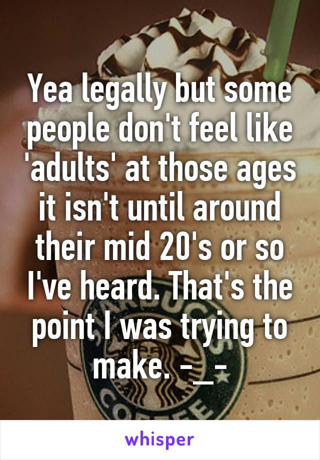 Yea legally but some people don't feel like 'adults' at those ages it isn't until around their mid 20's or so I've heard. That's the point I was trying to make. -_-