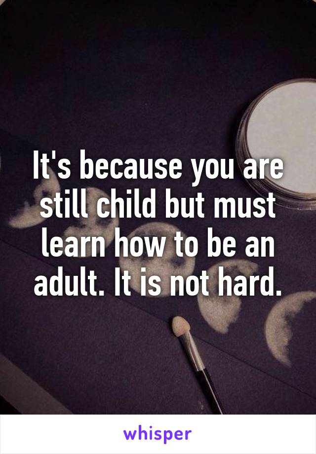 It's because you are still child but must learn how to be an adult. It is not hard.