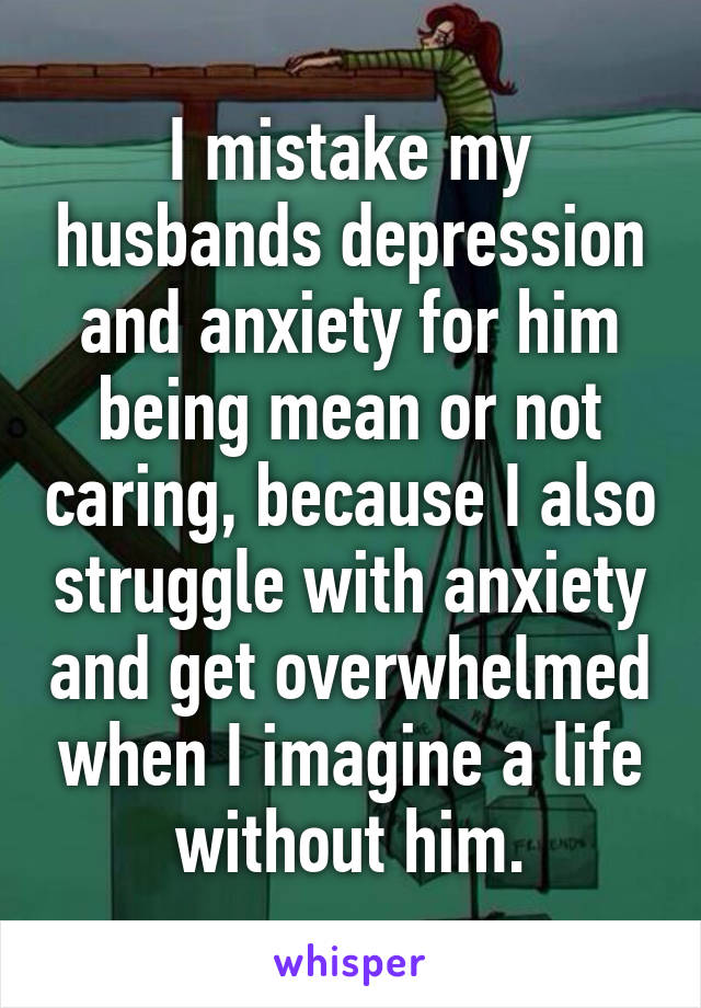 I mistake my husbands depression and anxiety for him being mean or not caring, because I also struggle with anxiety and get overwhelmed when I imagine a life without him.