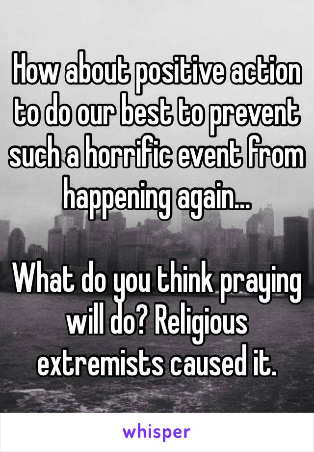 How about positive action to do our best to prevent such a horrific event from happening again... 

What do you think praying will do? Religious extremists caused it. 