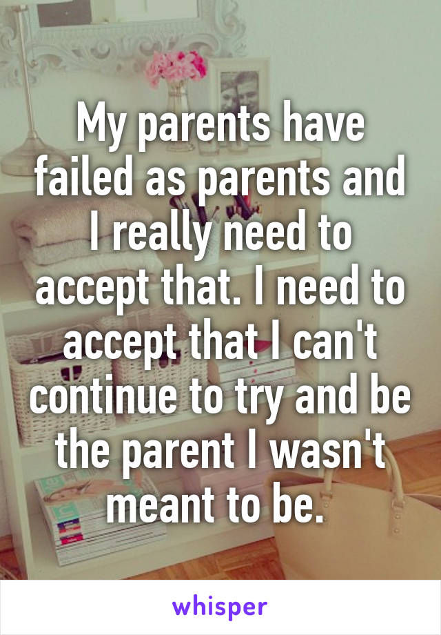 My parents have failed as parents and I really need to accept that. I need to accept that I can't continue to try and be the parent I wasn't meant to be. 