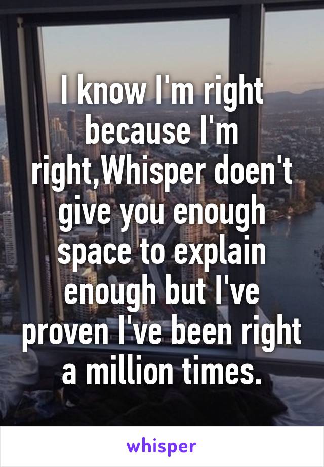 I know I'm right because I'm right,Whisper doen't give you enough space to explain enough but I've proven I've been right a million times.