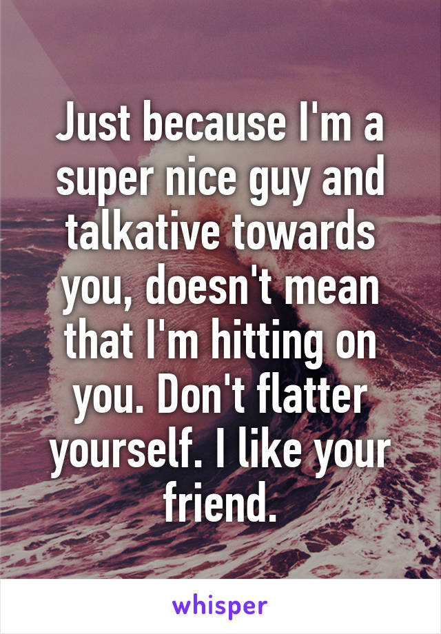 Just because I'm a super nice guy and talkative towards you, doesn't mean that I'm hitting on you. Don't flatter yourself. I like your friend.