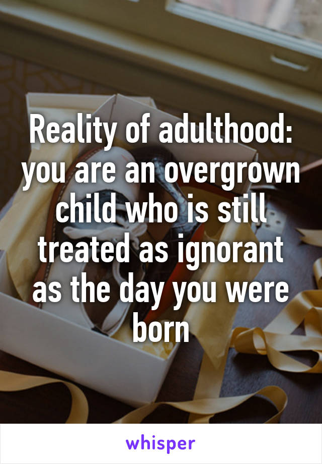 Reality of adulthood: you are an overgrown child who is still treated as ignorant as the day you were born