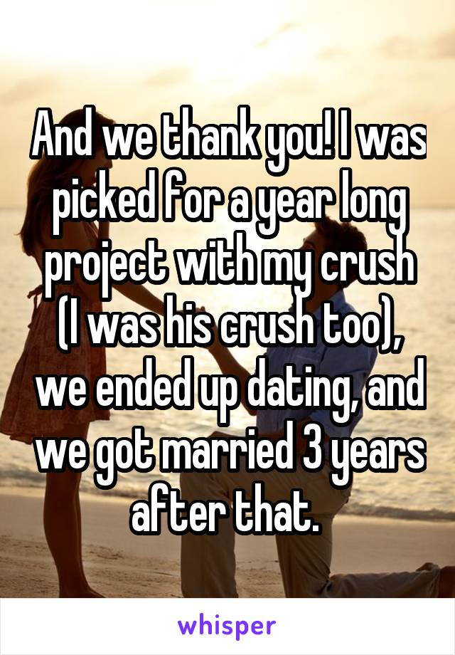 And we thank you! I was picked for a year long project with my crush (I was his crush too), we ended up dating, and we got married 3 years after that. 