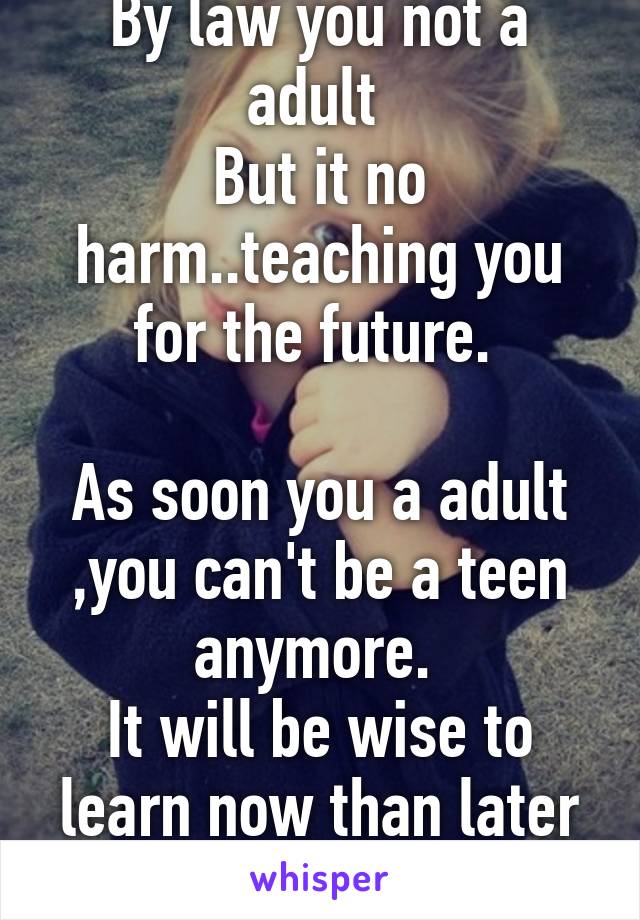 By law you not a adult 
But it no harm..teaching you for the future. 

As soon you a adult ,you can't be a teen anymore. 
It will be wise to learn now than later when hell break lose.
