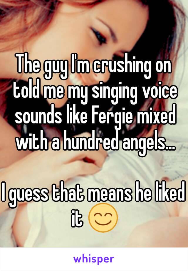 The guy I'm crushing on told me my singing voice sounds like Fergie mixed with a hundred angels...

I guess that means he liked it 😊