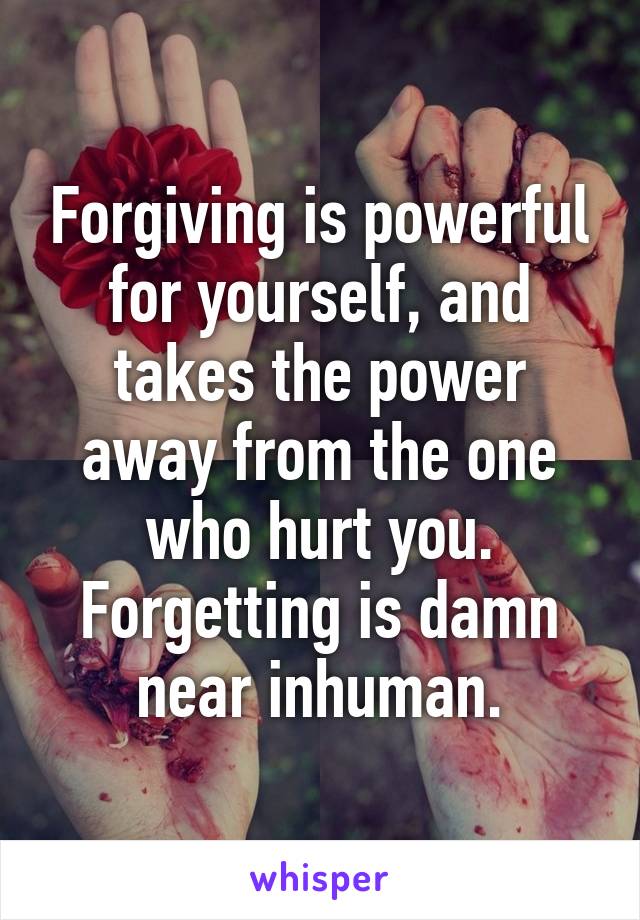 Forgiving is powerful for yourself, and takes the power away from the one who hurt you. Forgetting is damn near inhuman.