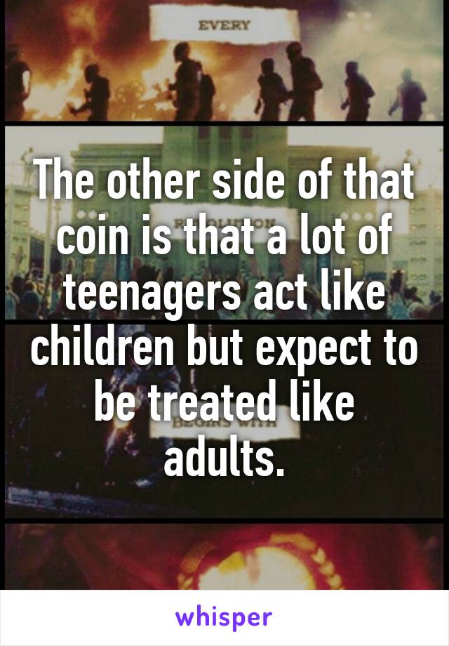 The other side of that coin is that a lot of teenagers act like children but expect to be treated like adults.