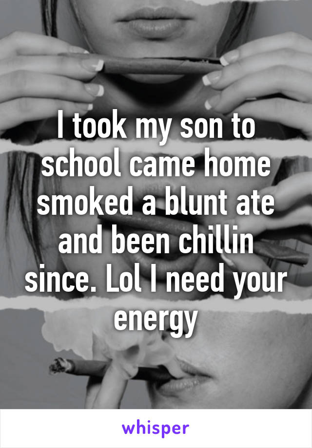 I took my son to school came home smoked a blunt ate and been chillin since. Lol I need your energy