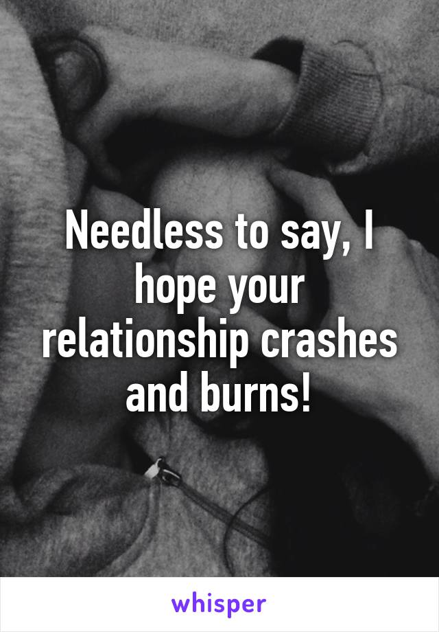 Needless to say, I hope your relationship crashes and burns!